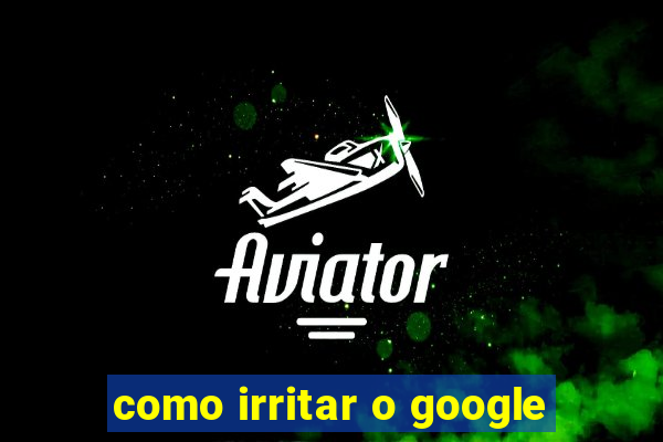 como irritar o google